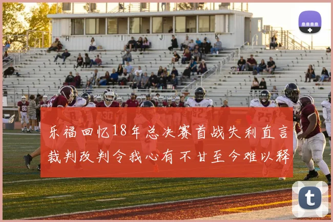 乐福回忆18年总决赛首战失利直言裁判改判令我心有不甘至今难以释怀