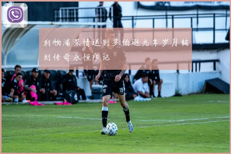 利物浦深情送别罗伯逊九年岁月铭刻传奇永恒印记