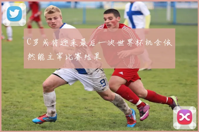 C罗或将迎来最后一次世界杯机会依然能主宰比赛结果