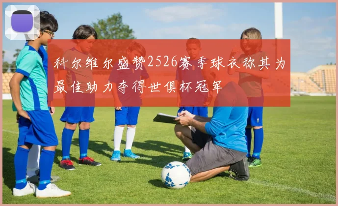 科尔维尔盛赞2526赛季球衣称其为最佳助力夺得世俱杯冠军